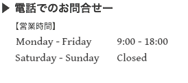 ▶ 電話でのお問合せー 【営業時間】 Monday - Friday 9:00 - 18:00  Saturday - Sunday Closed